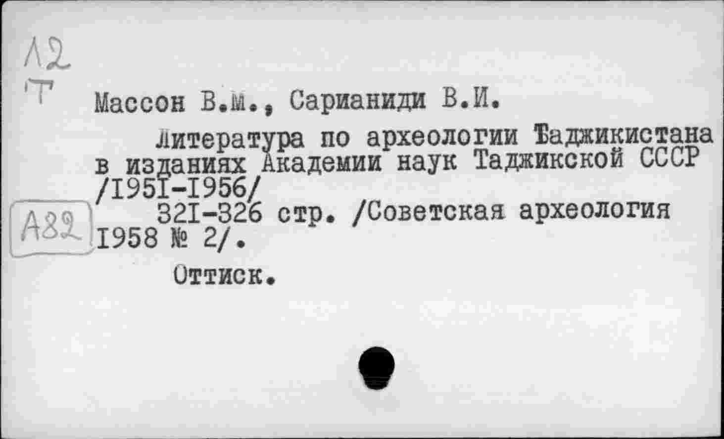 ﻿Л2
Массон В.ій. , Сарианиди В.И.
литература по археологии Таджикистана в изданиях Академии наук Таджикской СССР /1951-1956/
1958^2/^ СТР* /^оветская аРхеология
Оттиск.